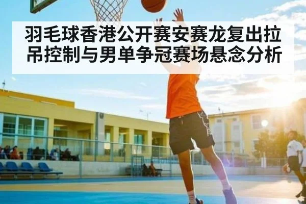 羽毛球香港公开赛安赛龙复出拉吊控制与男单争冠赛场悬念分析