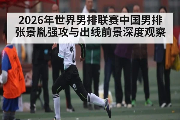 2026年世界男排联赛中国男排张景胤强攻与出线前景深度观察